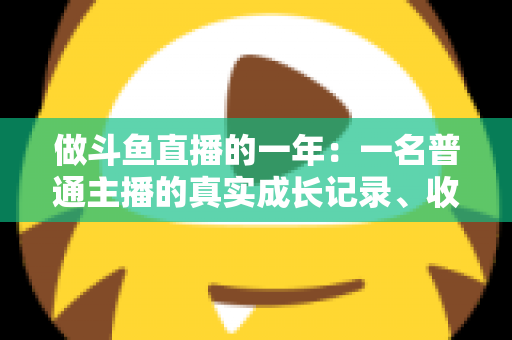 做斗鱼直播的一年：一名普通主播的真实成长记录、收入揭秘与避坑经验全分享