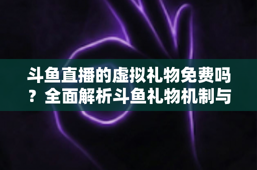 斗鱼直播的虚拟礼物免费吗？全面解析斗鱼礼物机制与免费获取攻略