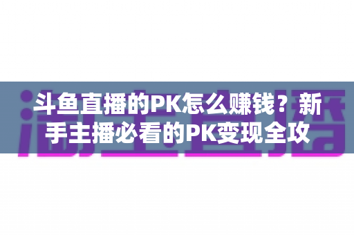 斗鱼直播的PK怎么赚钱？新手主播必看的PK变现全攻略与实操技巧解析