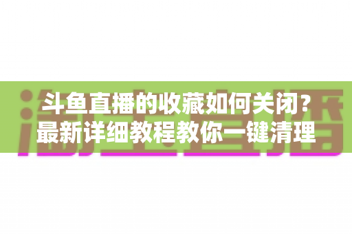 斗鱼直播的收藏如何关闭？最新详细教程教你一键清理收藏列表的实用指南