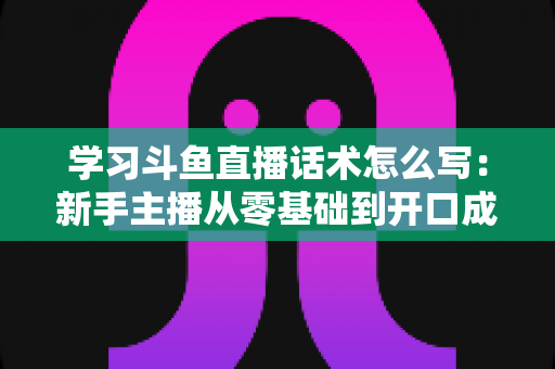 学习斗鱼直播话术怎么写：新手主播从零基础到开口成章的实战指南
