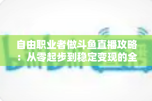 自由职业者做斗鱼直播攻略：从零起步到稳定变现的全方位实战指南