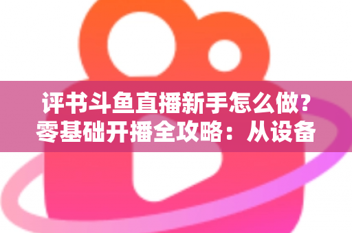 评书斗鱼直播新手怎么做？零基础开播全攻略：从设备准备到涨粉变现的完整指南