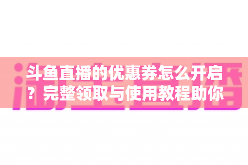 斗鱼直播的优惠券怎么开启？完整领取与使用教程助你省钱看直播