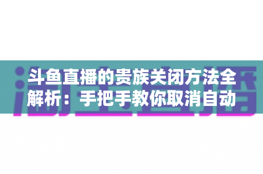斗鱼直播的贵族关闭方法全解析:手把手教你取消自动续费、隐藏贵族身份(新手必读) 斗鱼直播的贵族关闭方法全解析:手把手教你取消自动续费、隐藏贵族身份(新手必读)