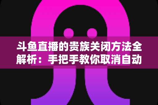 斗鱼直播的贵族关闭方法全解析：手把手教你取消自动续费、隐藏贵族身份（新手必读）
