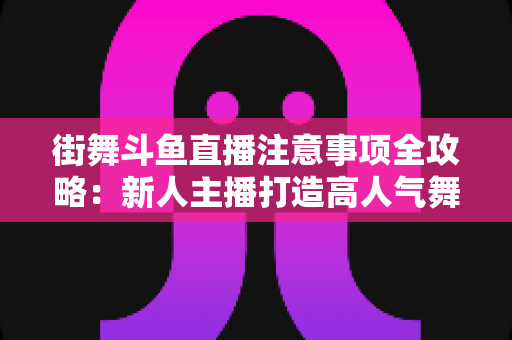 街舞斗鱼直播注意事项全攻略：新人主播打造高人气舞蹈直播间的实用指南