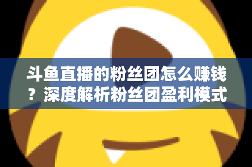 斗鱼直播的粉丝团怎么赚钱？深度解析粉丝团盈利模式与运营实战指南