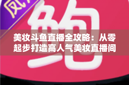 美妆斗鱼直播全攻略:从零起步打造高人气美妆直播间的实战秘籍 美妆斗鱼直播全攻略:从零起步打造高人气美妆直播间的实战秘籍
