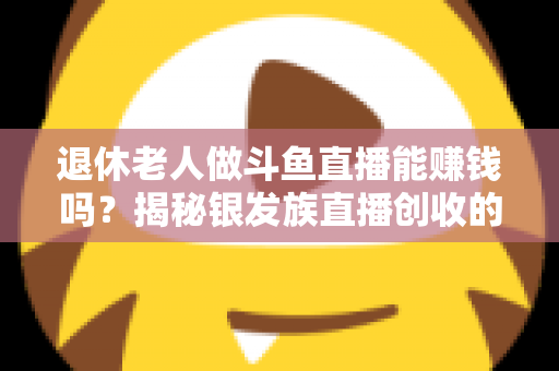 退休老人做斗鱼直播能赚钱吗？揭秘银发族直播创收的真实现状与实用指南