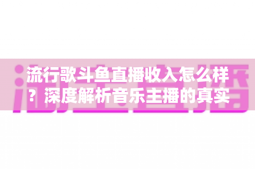 流行歌斗鱼直播收入怎么样？深度解析音乐主播的真实收益与变现攻略