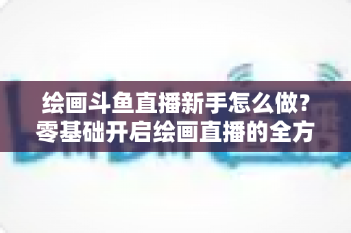 绘画斗鱼直播新手怎么做?零基础开启绘画直播的全方位实战指南 绘画斗鱼直播新手怎么做?零基础开启绘画直播的全方位实战指南