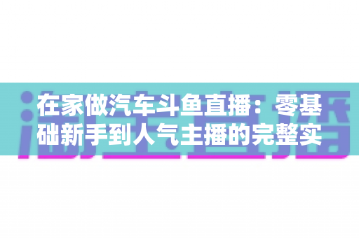 在家做汽车斗鱼直播：零基础新手到人气主播的完整实战指南