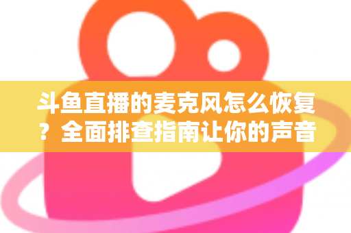 斗鱼直播的麦克风怎么恢复？全面排查指南让你的声音重新上线