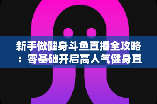 新手做健身斗鱼直播全攻略：零基础开启高人气健身直播间的实战指南