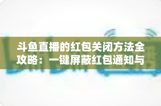 斗鱼直播的红包关闭方法全攻略：一键屏蔽红包通知与弹窗的完整教程