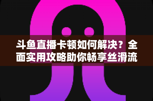 斗鱼直播卡顿如何解决？全面实用攻略助你畅享丝滑流畅的观看体验