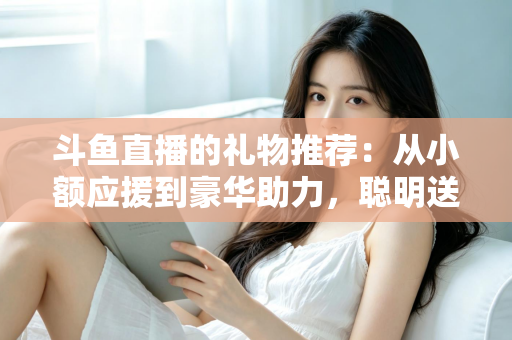 斗鱼直播的礼物推荐:从小额应援到豪华助力,聪明送礼的完整攻略指南 斗鱼直播的礼物推荐:从小额应援到豪华助力,聪明送礼的完整攻略指南