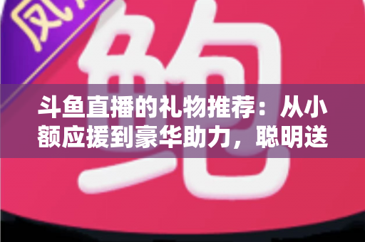 斗鱼直播的礼物推荐：从小额应援到豪华助力，聪明送礼的完整攻略指南