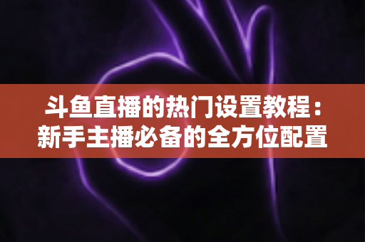 斗鱼直播的热门设置教程：新手主播必备的全方位配置指南