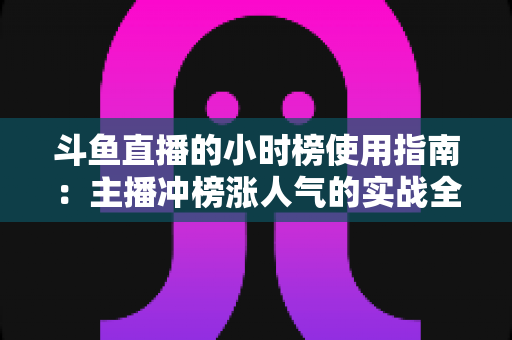 斗鱼直播的小时榜使用指南：主播冲榜涨人气的实战全攻略
