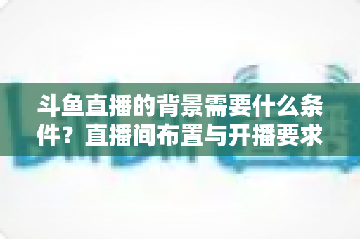 斗鱼直播的背景需要什么条件？直播间布置与开播要求全解析