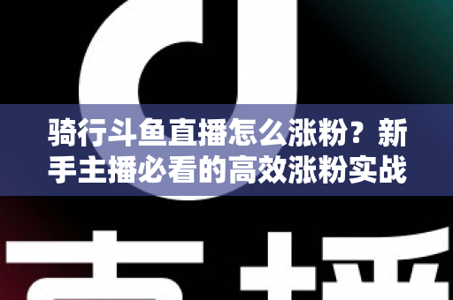 骑行斗鱼直播怎么涨粉？新手主播必看的高效涨粉实战攻略