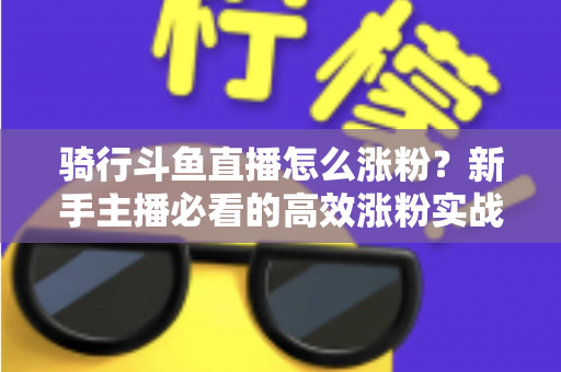 骑行斗鱼直播怎么涨粉？新手主播必看的高效涨粉实战攻略