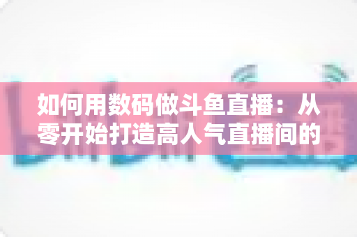 如何用数码做斗鱼直播：从零开始打造高人气直播间的完整指南