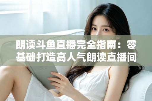 朗读斗鱼直播完全指南：零基础打造高人气朗读直播间的全流程实战宝典