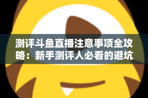 测评斗鱼直播注意事项全攻略：新手测评人必看的避坑指南与实操要点解析