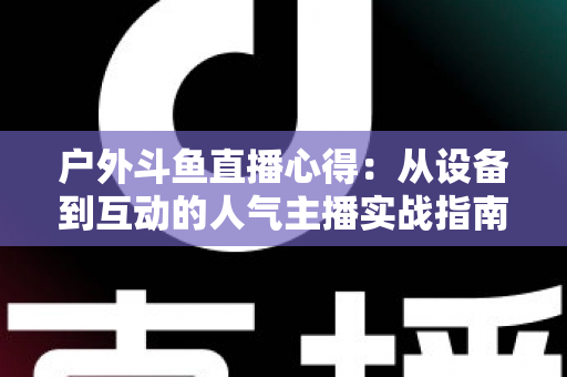 户外斗鱼直播心得：从设备到互动的人气主播实战指南