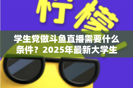 学生党做斗鱼直播需要什么条件？2025年最新大学生主播入门全攻略：硬件、认证、技能与时间管理一站式指南