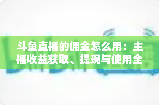 斗鱼直播的佣金怎么用：主播收益获取、提现与使用全攻略