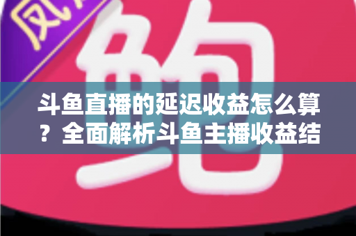 斗鱼直播的延迟收益怎么算?全面解析斗鱼主播收益结算规则、分成比例与提现流程 斗鱼直播的延迟收益怎么算?全面解析斗鱼主播收益结算规则、分成比例与提现流程