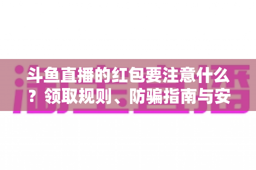 斗鱼直播的红包要注意什么？领取规则、防骗指南与安全须知全解析