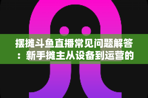 摆摊斗鱼直播常见问题解答：新手摊主从设备到运营的一站式实战指南