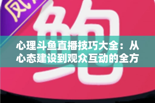 心理斗鱼直播技巧大全：从心态建设到观众互动的全方位实战指南