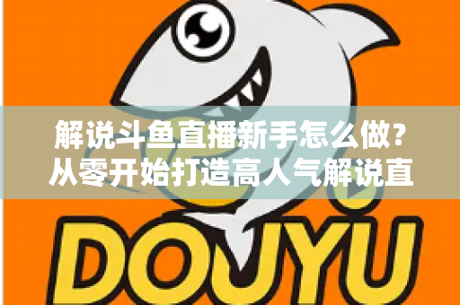解说斗鱼直播新手怎么做？从零开始打造高人气解说直播间的全方位实战指南