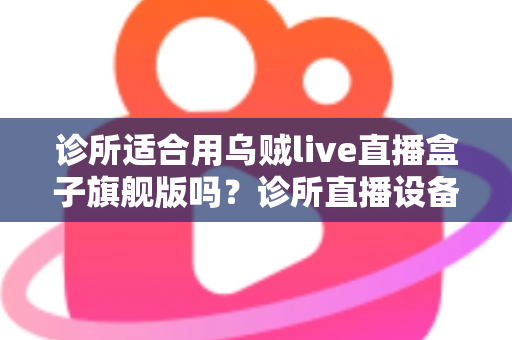 诊所适合用乌贼live直播盒子旗舰版吗？诊所直播设备选型与合规运营全解析