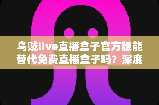 乌贼live直播盒子官方版能替代免费直播盒子吗？深度对比官方版与免费直播盒子的优劣与实用选择指南