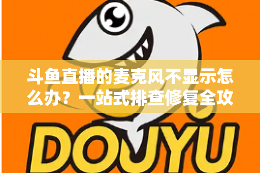 斗鱼直播的麦克风不显示怎么办？一站式排查修复全攻略，让您的直播声音快速恢复正常