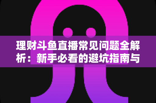 理财斗鱼直播常见问题全解析：新手必看的避坑指南与观看攻略