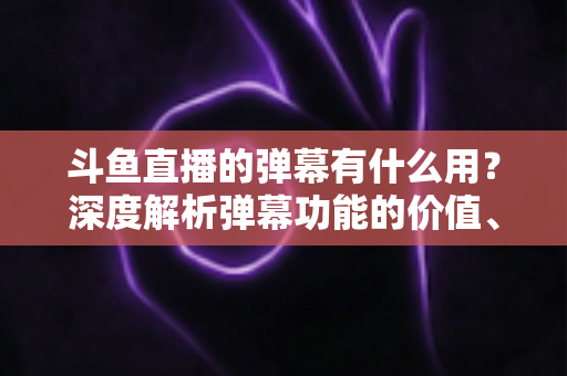 斗鱼直播的弹幕有什么用？深度解析弹幕功能的价值、玩法与实用技巧