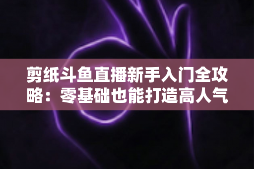 剪纸斗鱼直播新手入门全攻略：零基础也能打造高人气剪纸直播间