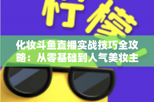 化妆斗鱼直播实战技巧全攻略：从零基础到人气美妆主播的进阶宝典