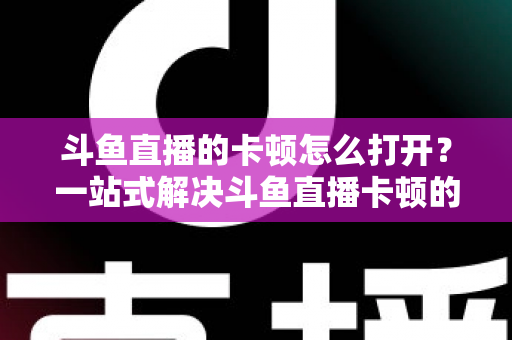 斗鱼直播的卡顿怎么打开？一站式解决斗鱼直播卡顿的完整设置教程与优化指南