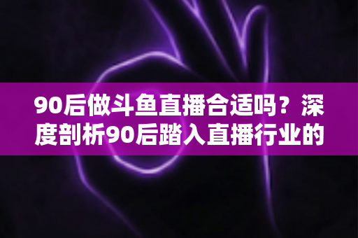 90后做斗鱼直播合适吗？深度剖析90后踏入直播行业的机遇、挑战与成功路径