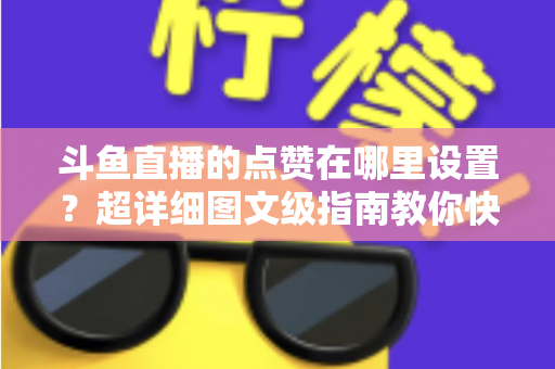 斗鱼直播的点赞在哪里设置？超详细图文级指南教你快速找到点赞入口与设置技巧