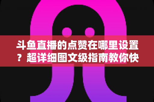 斗鱼直播的点赞在哪里设置？超详细图文级指南教你快速找到点赞入口与设置技巧